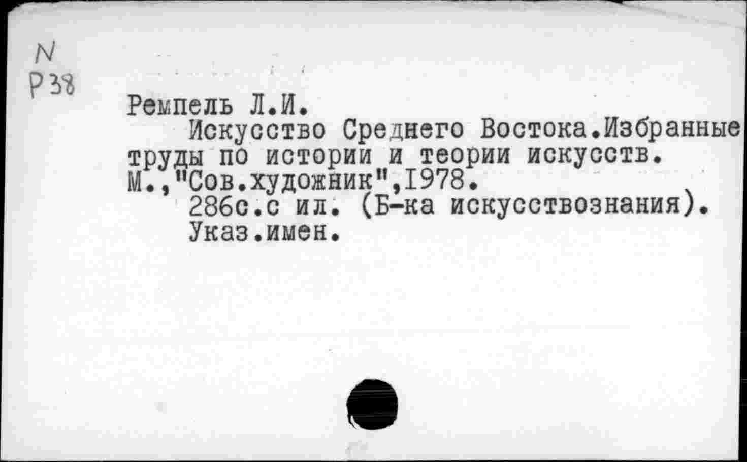 ﻿N
Ремпель Л.И.
Искусство Среднего Востока.Избранные труды по истории и теории искусств.
М.,“Сов.художник",1978.
286с.с ил. (Б-ка искусствознания).
Указ.имен.